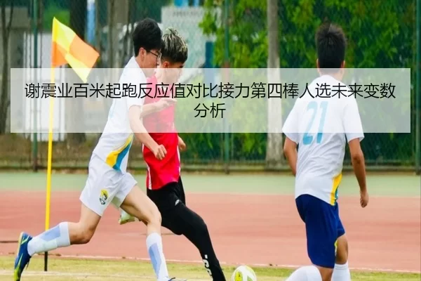 谢震业百米起跑反应值对比接力第四棒人选未来变数分析