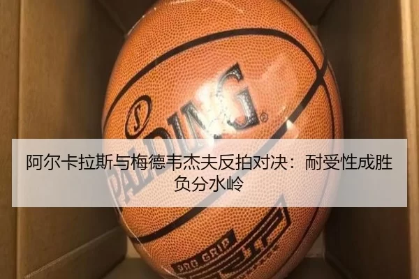阿尔卡拉斯与梅德韦杰夫反拍对决：耐受性成胜负分水岭