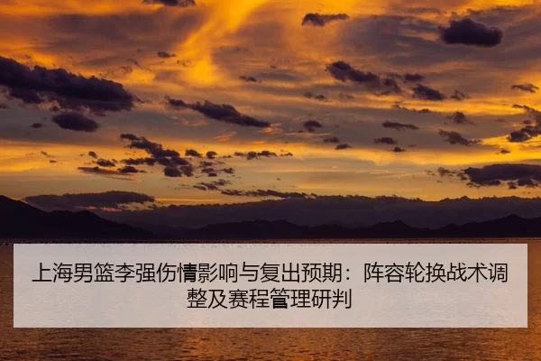 上海男篮李强伤情影响与复出预期：阵容轮换战术调整及赛程管理研判