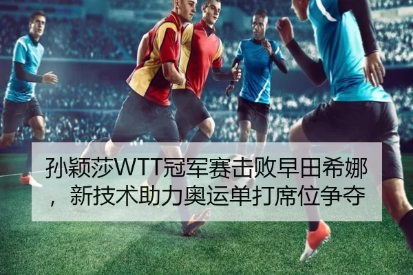 孙颖莎WTT冠军赛击败早田希娜，新技术助力奥运单打席位争夺